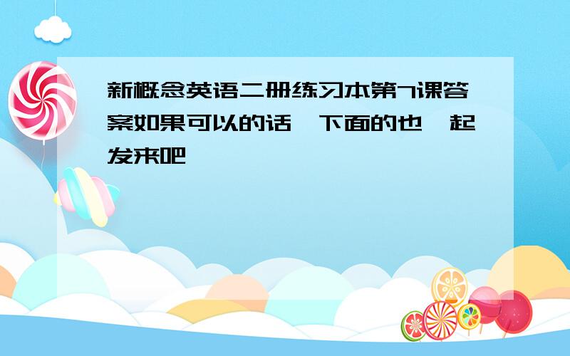 新概念英语二册练习本第7课答案如果可以的话,下面的也一起发来吧