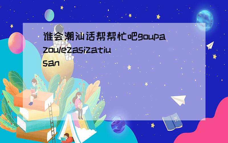 谁会潮汕话帮帮忙吧goupazoulezasizatiusan