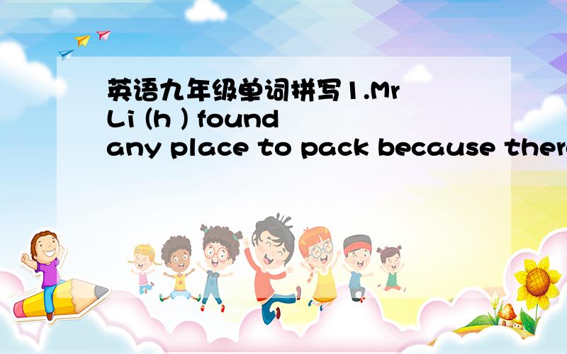 英语九年级单词拼写1.Mr Li (h ) found any place to pack because there are too many cars.2.we should (r )something bad on the Internet.3.With the teachers help,l've(c ) up with the others4.Walk along the road and turn right at the third (c )5.