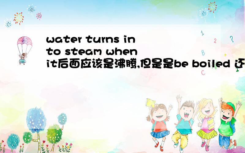 water turns into steam when it后面应该是沸腾,但是是be boiled 还是只有 boil都有道理额，不需要被动语态的意思是，被动语态和boils两个都行么