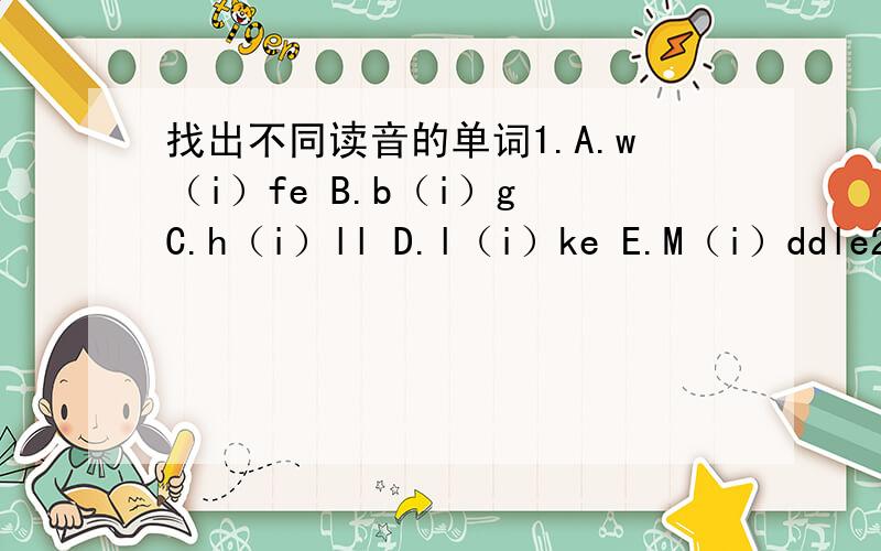 找出不同读音的单词1.A.w（i）fe B.b（i）g C.h（i）ll D.l（i）ke E.M（i）ddle2.A.e（n）gland B.thi（n）k 3.gra（n）dpa D.ni（n）e E.ora（n）ge3.A.s（o）n B.d（o）ctor C.m（o）ther D.d（o） E.g（o）4.A.f（a）mily