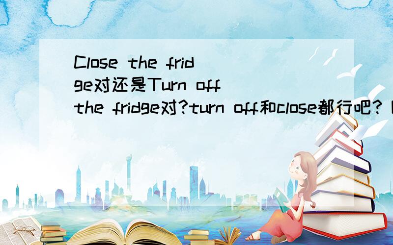 Close the fridge对还是Turn off the fridge对?turn off和close都行吧？因为翻译关上冰箱可以理解为关上冰箱的电源也可以理解为关上冰箱门。