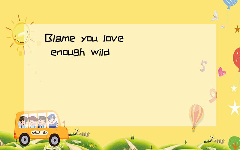 Blame you love enough wild