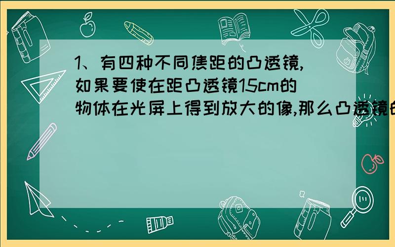 1、有四种不同焦距的凸透镜,如果要使在距凸透镜15cm的物体在光屏上得到放大的像,那么凸透镜的焦距应为　（ ）　A．5cm　　 　B．10cm　 C．15cm　　 D．30cm2、一滴水在水平放着的塑料贺卡的