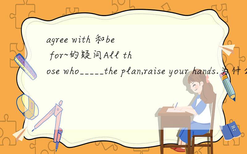 agree with 和be for~的疑问All those who_____the plan,raise your hands.为什么要填are for,而不能用agree with?