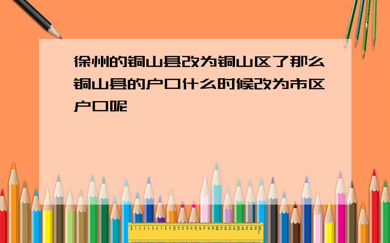 徐州的铜山县改为铜山区了那么铜山县的户口什么时候改为市区户口呢