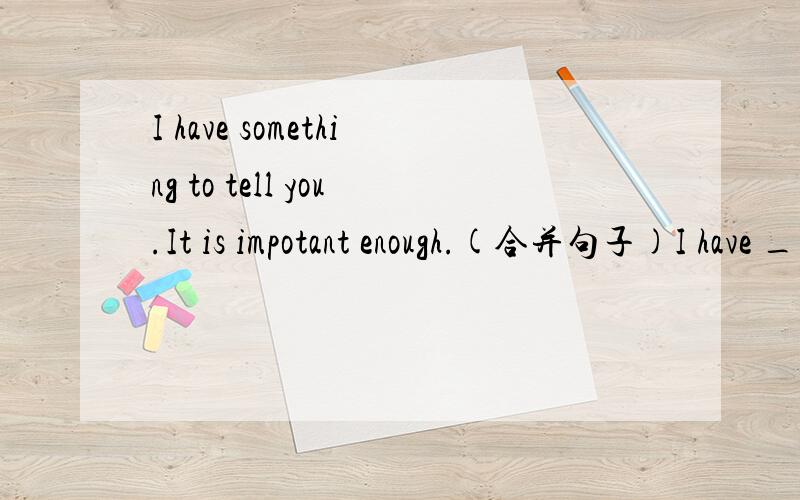 I have something to tell you.It is impotant enough.(合并句子)I have ___ ___ ___ to tell you.