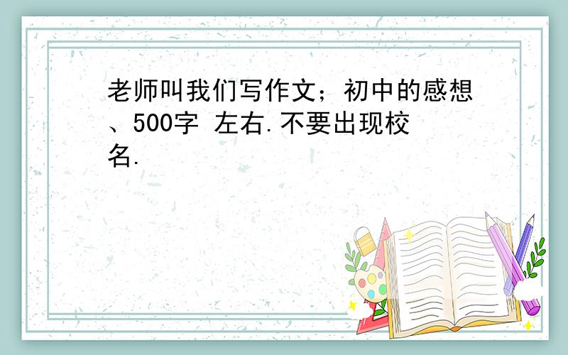 老师叫我们写作文；初中的感想、500字 左右.不要出现校名.