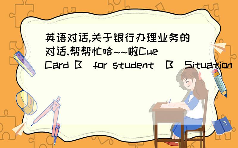 英语对话,关于银行办理业务的对话.帮帮忙哈~~啦Cue Card B(for student  B)Situation :After tourism ,you come to the bank to exchange the moneyYou are going to :Express your purpose and ask the current exchange rate ;Fill in the exchan