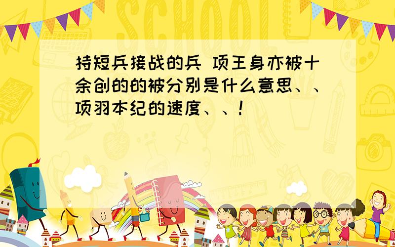 持短兵接战的兵 项王身亦被十余创的的被分别是什么意思、、项羽本纪的速度、、!