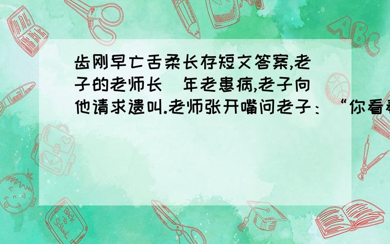 齿刚早亡舌柔长存短文答案,老子的老师长摐年老患病,老子向他请求遗叫.老师张开嘴问老子：“你看看,我的舌头还在吗?”“在.”“我的牙齿还在不在?”“不在了.”“你知道是什么原因吗?