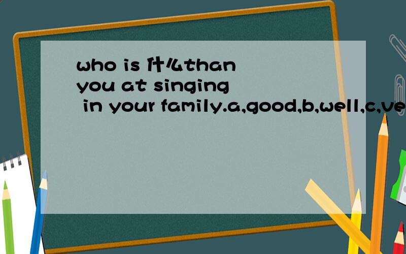 who is 什么than you at singing in your family.a,good,b,well,c,veryd,rather