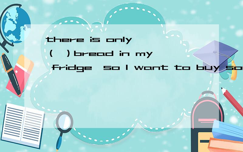 there is only （ ）bread in my fridge,so l want to buy some on my way home.a.little   b  a little