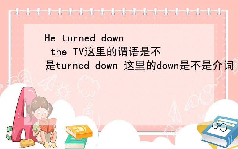 He turned down the TV这里的谓语是不是turned down 这里的down是不是介词 后面有一个宾语 所以turn要加一个介词才能接宾语