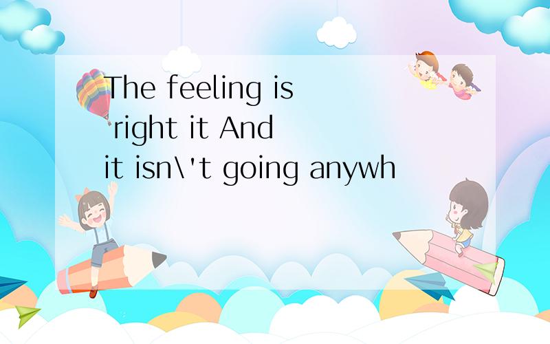 The feeling is right it And it isn\'t going anywh