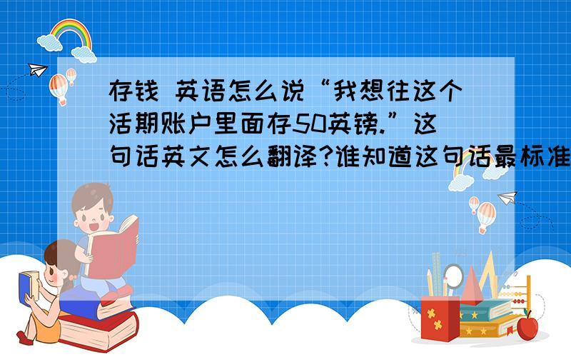 存钱 英语怎么说“我想往这个活期账户里面存50英镑.”这句话英文怎么翻译?谁知道这句话最标准的英国式英语怎么说？也就是说如果场景是在英国的银行里。这么多回答，都不知道谁的是