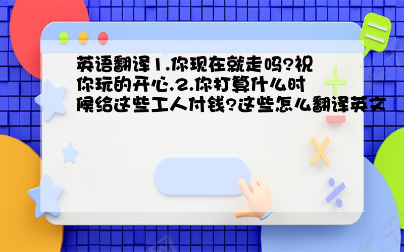 英语翻译1.你现在就走吗?祝你玩的开心.2.你打算什么时候给这些工人付钱?这些怎么翻译英文