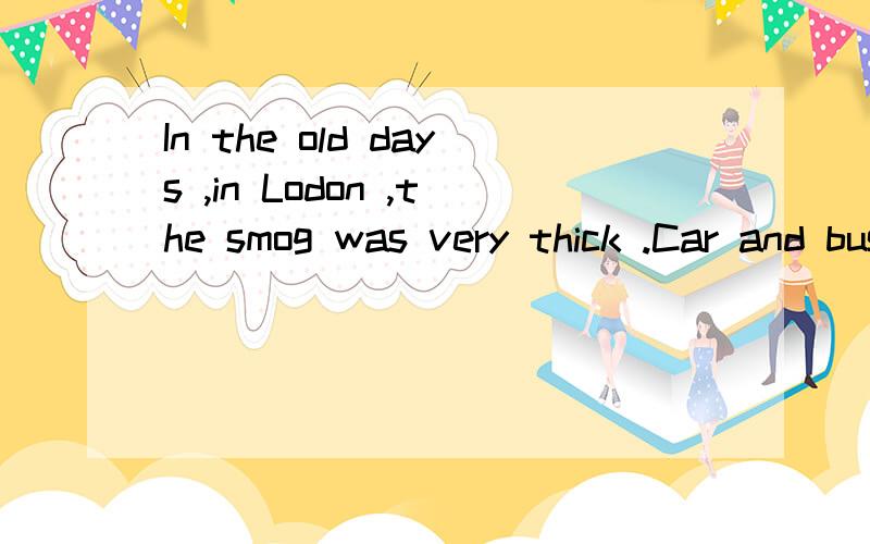 In the old days ,in Lodon ,the smog was very thick .Car and bus drivers （1）to drive very slowly .They （2）saw the road in front of them even during the daytime .People did not like going out in the smog .（3）they had to go out ,they wore