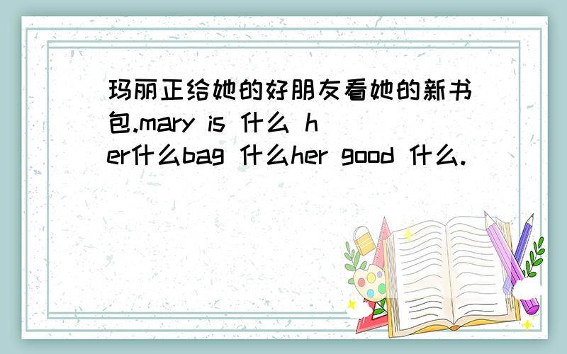 玛丽正给她的好朋友看她的新书包.mary is 什么 her什么bag 什么her good 什么.