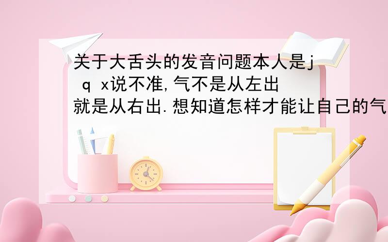 关于大舌头的发音问题本人是j q x说不准,气不是从左出就是从右出.想知道怎样才能让自己的气从中间出,还有,我的嘴角发音时总是往里,不知有没有影响.还有,发