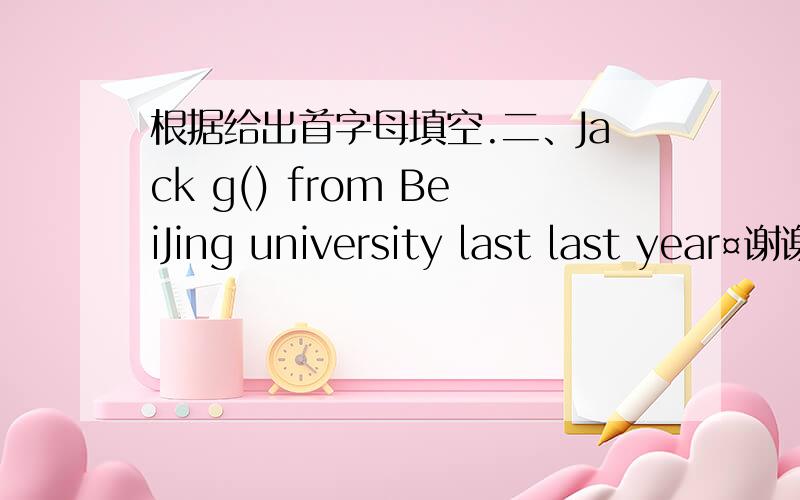 根据给出首字母填空.二、Jack g() from BeiJing university last last year¤谢谢!