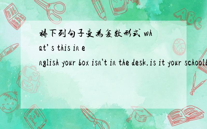 将下列句子变为复数形式 what’s this in english your box isn't in the desk.is it your schoolbag.