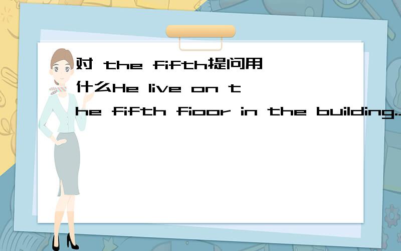 对 the fifth提问用什么He live on the fifth fioor in the building.________ ________ does he live _____in the building?