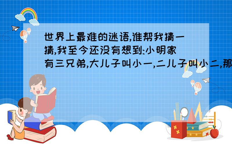 世界上最难的迷语,谁帮我猜一猜,我至今还没有想到:小明家有三兄弟,大儿子叫小一,二儿子叫小二,那三儿