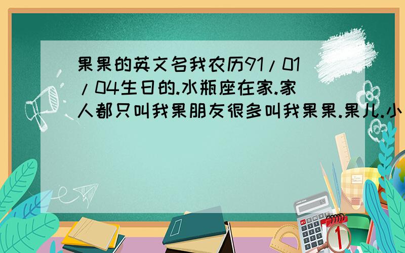 果果的英文名我农历91/01/04生日的.水瓶座在家.家人都只叫我果朋友很多叫我果果.果儿.小果..从出生到现在,一直都是.希望大家能帮我取好可爱点的.