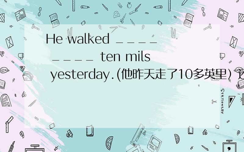 He walked ____ ____ ten mils yesterday.(他昨天走了10多英里）还有一道。。。He read ____  _____  books last year.(他去年读了很多书）