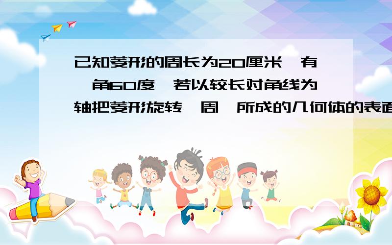 已知菱形的周长为20厘米,有一角60度,若以较长对角线为轴把菱形旋转一周,所成的几何体的表面积是?