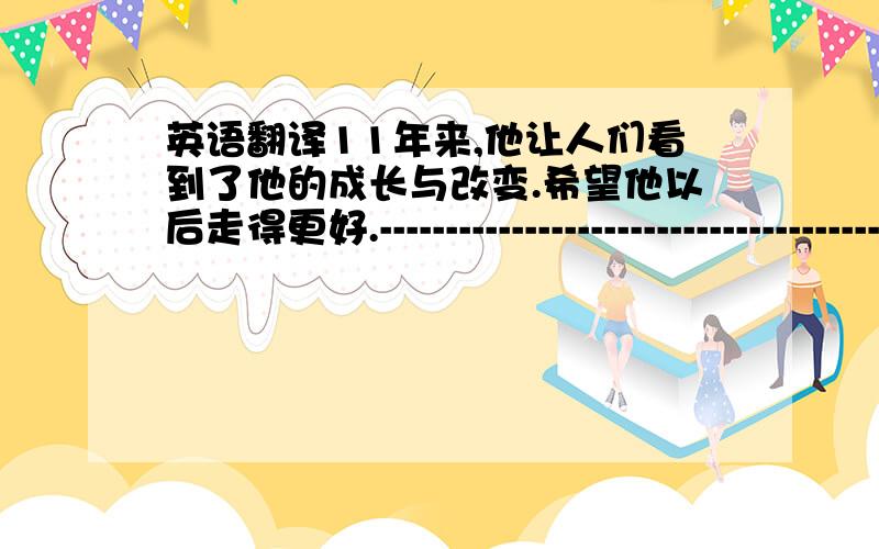 英语翻译11年来,他让人们看到了他的成长与改变.希望他以后走得更好.----------------------------------------意思差不多就行,关键是要地道一些.比如最后一句改成“希望他有个更好的未来”也无所