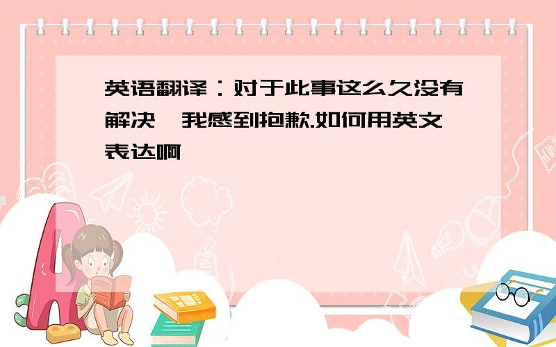 英语翻译：对于此事这么久没有解决,我感到抱歉.如何用英文表达啊,