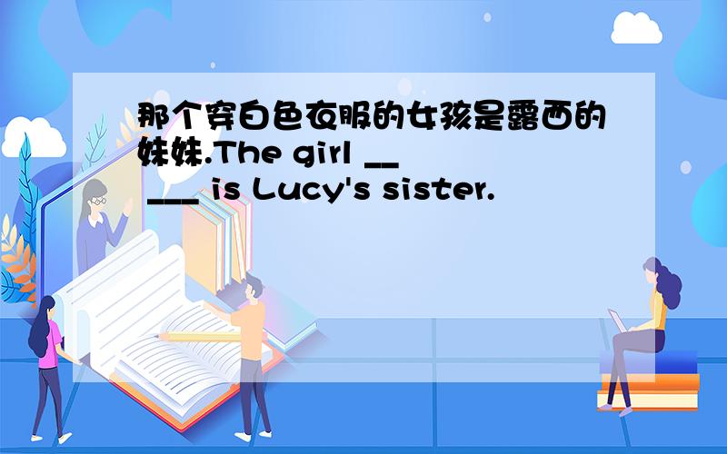 那个穿白色衣服的女孩是露西的妹妹.The girl __ ___ is Lucy's sister.