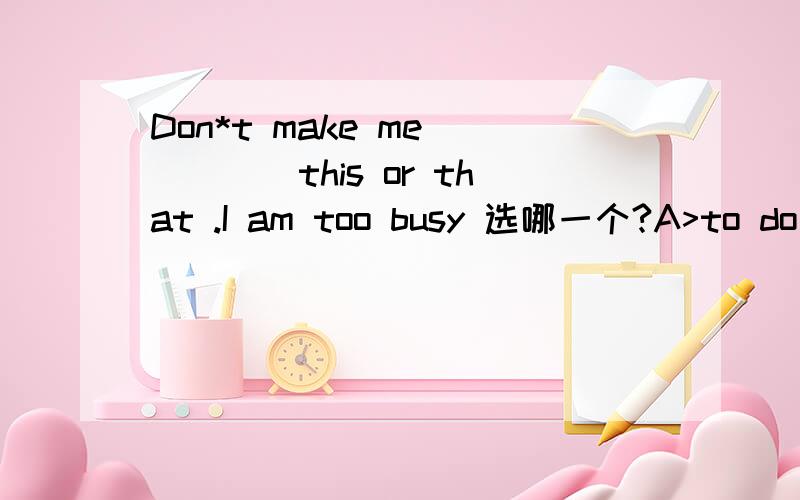 Don*t make me ____this or that .I am too busy 选哪一个?A>to do ,B>do ,doing