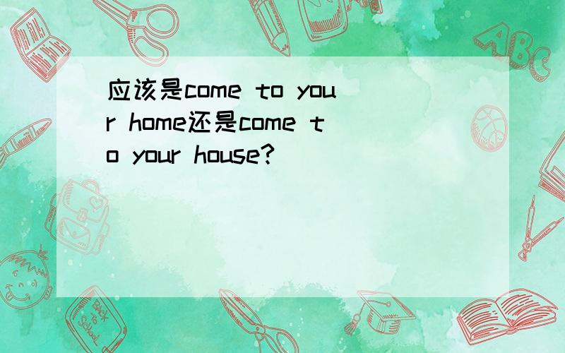 应该是come to your home还是come to your house?