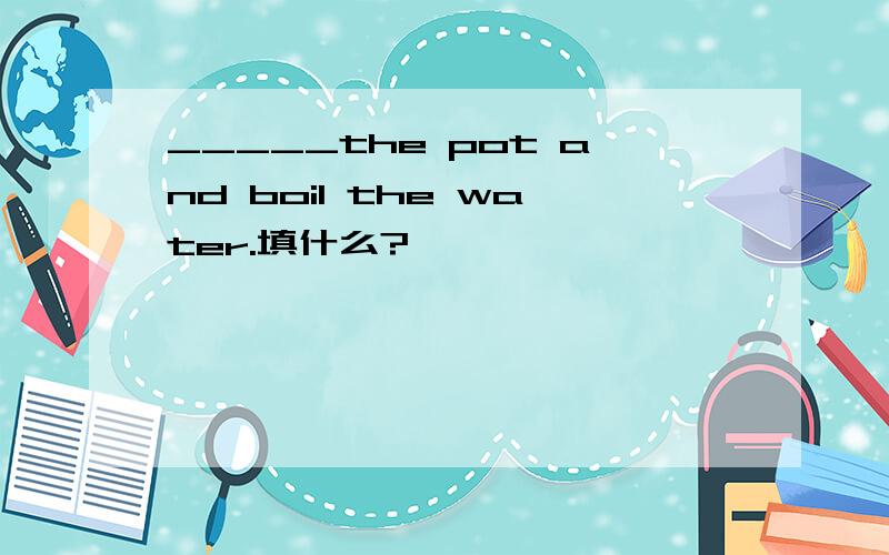 _____the pot and boil the water.填什么?