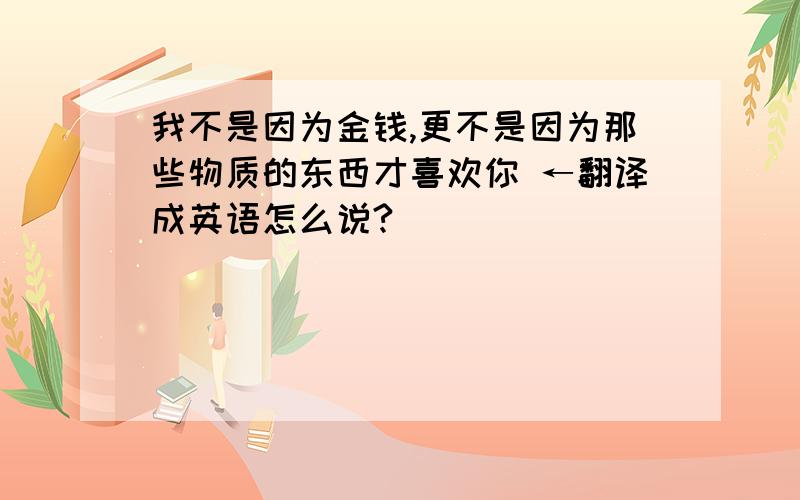 我不是因为金钱,更不是因为那些物质的东西才喜欢你 ←翻译成英语怎么说?