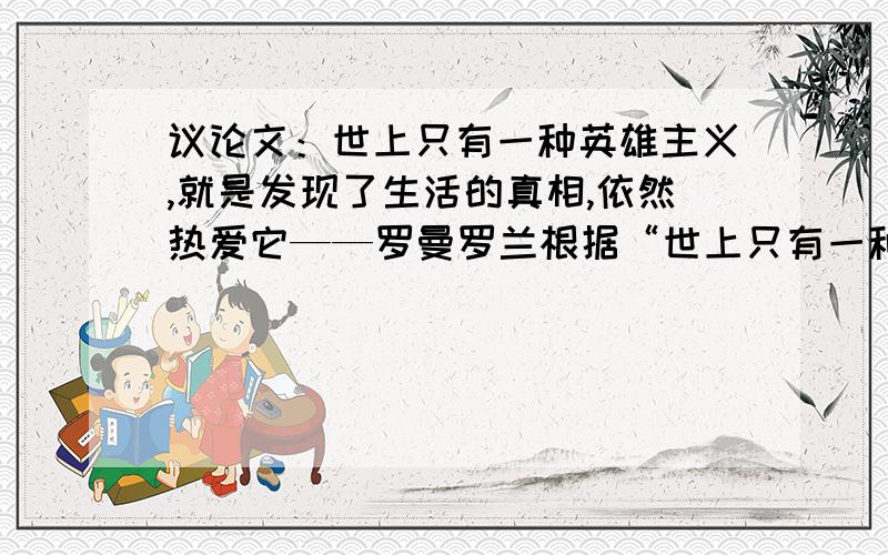 议论文：世上只有一种英雄主义,就是发现了生活的真相,依然热爱它——罗曼罗兰根据“世上只有一种英雄主义,就是发现了生活的真相,依然热爱它”这句话写一篇800字的议论文.急,重赏