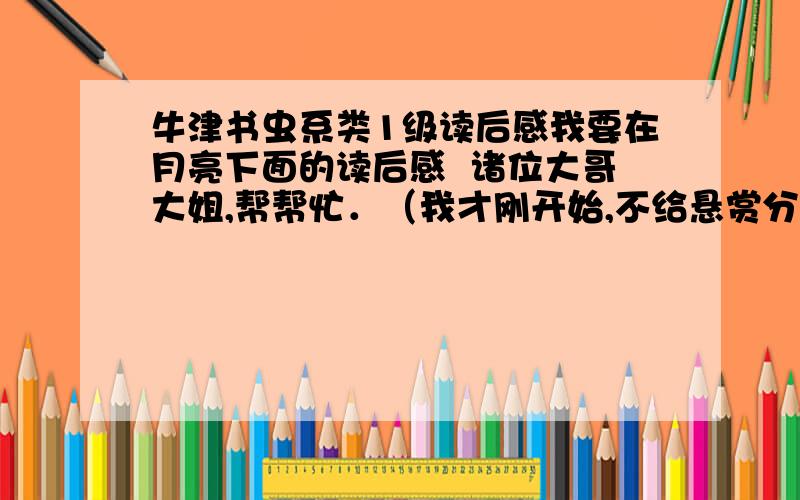 牛津书虫系类1级读后感我要在月亮下面的读后感  诸位大哥大姐,帮帮忙．（我才刚开始,不给悬赏分啦,务必帮帮忙．谢谢啦