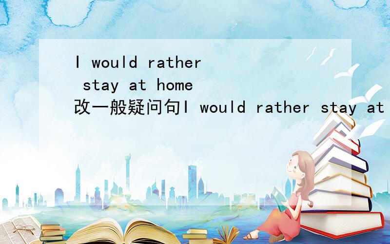 I would rather stay at home 改一般疑问句I would rather stay at home 改一般疑问句