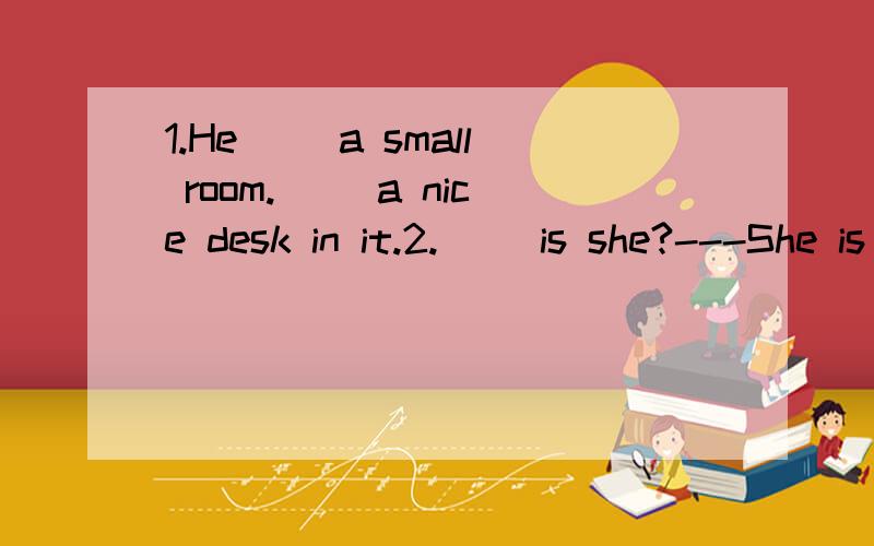 1.He( )a small room.( )a nice desk in it.2.( )is she?---She is my sister.