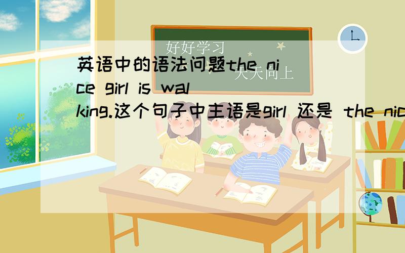 英语中的语法问题the nice girl is walking.这个句子中主语是girl 还是 the nice girl?