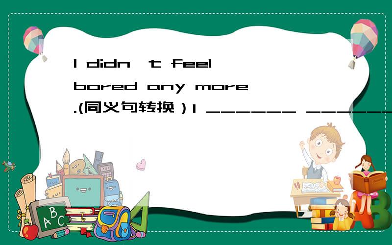 I didn't feel bored any more.(同义句转换）I ______ ______felt bored.