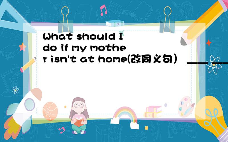 What should I do if my mother isn't at home(改同义句） ____ _____ my mother isn't at home?