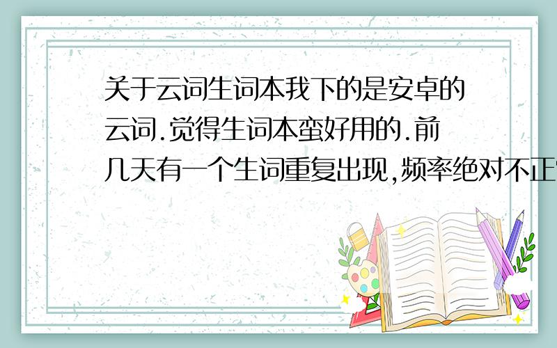 关于云词生词本我下的是安卓的云词.觉得生词本蛮好用的.前几天有一个生词重复出现,频率绝对不正常,刚复习过,隔几个单词之后又出现.之后我又添了好多生词进去.现在有三个生词重复出现