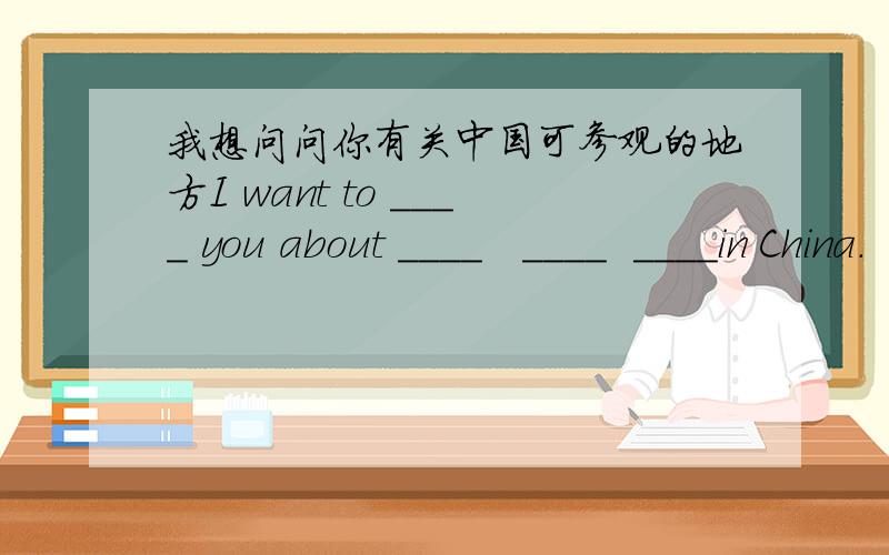 我想问问你有关中国可参观的地方I want to ____ you about ____   ____  ____in China.