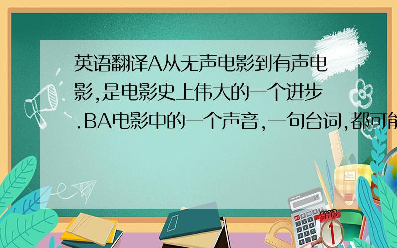 英语翻译A从无声电影到有声电影,是电影史上伟大的一个进步.BA电影中的一个声音,一句台词,都可能会是这部电影的亮点.BA所以说,配音是电影中不可或缺的一个环节.BA配音是一门语言艺术.BA