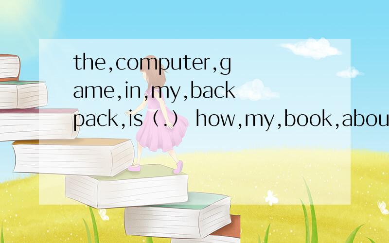 the,computer,game,in,my,backpack,is（.） how,my,book,about（?）连词成句