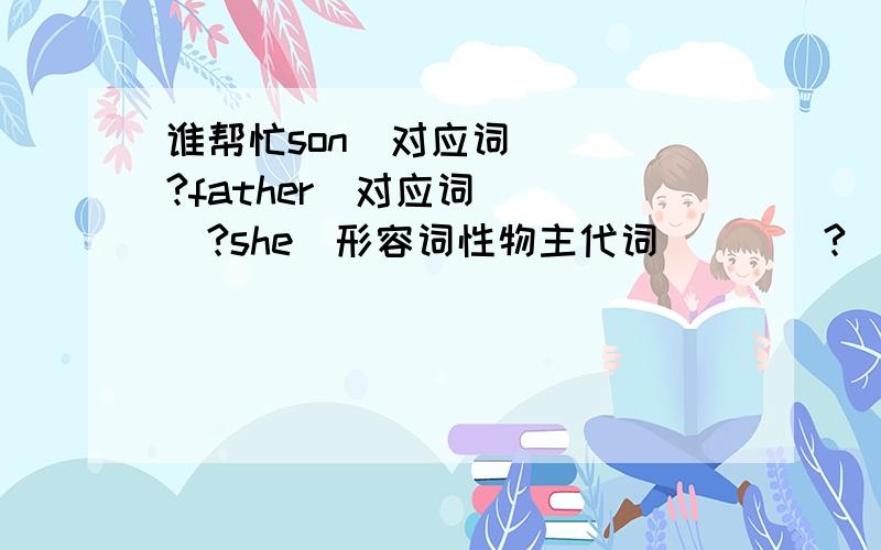 谁帮忙son(对应词)___?father(对应词)___?she(形容词性物主代词)___?